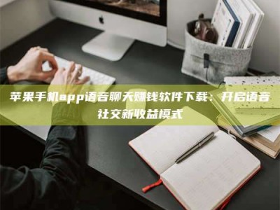 正定苹果手机app语音聊天赚钱软件下载：开启语音社交新收益模式